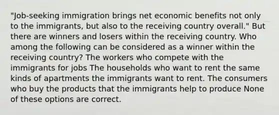 "Job-seeking immigration brings net economic benefits not only to the immigrants, but also to the receiving country overall." But there are winners and losers within the receiving country. Who among the following can be considered as a winner within the receiving country? The workers who compete with the immigrants for jobs The households who want to rent the same kinds of apartments the immigrants want to rent. The consumers who buy the products that the immigrants help to produce None of these options are correct.