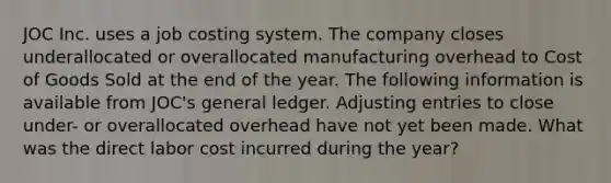 JOC Inc. uses a job costing system. The company closes underallocated or overallocated manufacturing overhead to Cost of Goods Sold at the end of the year. The following information is available from JOC's general ledger. Adjusting entries to close under- or overallocated overhead have not yet been made. What was the direct labor cost incurred during the year?