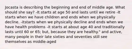 Jocasta is describing the beginning and end of middle age. What should she say? -It starts at age 50 and lasts until we retire -It starts when we have children and ends when we physically decline. -itstarts when we physically decline and ends when we have health problems -it starts at about age 40 and traditionally lasts until 60 or 65; but, because they are healthy." and active, many people in their late sixties and seventies still see themselves as middle-aged