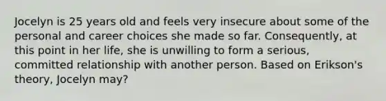 Jocelyn is 25 years old and feels very insecure about some of the personal and career choices she made so far. Consequently, at this point in her life, she is unwilling to form a serious, committed relationship with another person. Based on Erikson's theory, Jocelyn may?