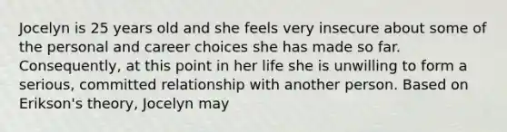 Jocelyn is 25 years old and she feels very insecure about some of the personal and career choices she has made so far. Consequently, at this point in her life she is unwilling to form a serious, committed relationship with another person. Based on Erikson's theory, Jocelyn may