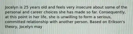 Jocelyn is 25 years old and feels very insecure about some of the personal and career choices she has made so far. Consequently, at this point in her life, she is unwilling to form a serious, committed relationship with another person. Based on Erikson's theory, Jocelyn may