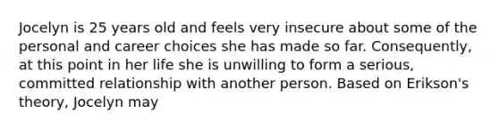 Jocelyn is 25 years old and feels very insecure about some of the personal and career choices she has made so far. Consequently, at this point in her life she is unwilling to form a serious, committed relationship with another person. Based on Erikson's theory, Jocelyn may