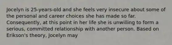 Jocelyn is 25-years-old and she feels very insecure about some of the personal and career choices she has made so far. Consequently, at this point in her life she is unwilling to form a serious, committed relationship with another person. Based on Erikson's theory, Jocelyn may