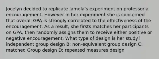 Jocelyn decided to replicate Jamela's experiment on professorial encouragement. However in her experiment she is concerned that overall GPA is strongly correlated to the effectiveness of the encouragement. As a result, she firsts matches her participants on GPA, then randomly assigns them to receive either positive or negative encouragement. What type of design is her study? independent group design B: non-equivalent group design C: matched Group design D: repeated measures design