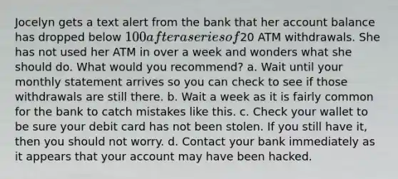 Jocelyn gets a text alert from the bank that her account balance has dropped below 100 after a series of20 ATM withdrawals. She has not used her ATM in over a week and wonders what she should do. What would you recommend? a. Wait until your monthly statement arrives so you can check to see if those withdrawals are still there. b. Wait a week as it is fairly common for the bank to catch mistakes like this. c. Check your wallet to be sure your debit card has not been stolen. If you still have it, then you should not worry. d. Contact your bank immediately as it appears that your account may have been hacked.