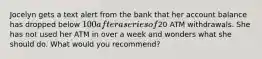 Jocelyn gets a text alert from the bank that her account balance has dropped below 100 after a series of20 ATM withdrawals. She has not used her ATM in over a week and wonders what she should do. What would you recommend?