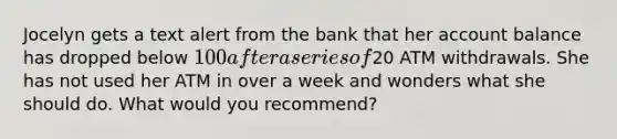 Jocelyn gets a text alert from the bank that her account balance has dropped below 100 after a series of20 ATM withdrawals. She has not used her ATM in over a week and wonders what she should do. What would you recommend?