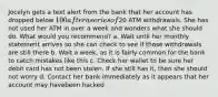 Jocelyn gets a text alert from the bank that her account has dropped below 100 after a series of20 ATM withdrawals. She has not used her ATM in over a week and wonders what she should do. What would you recommend? a. Wait until her monthly statement arrives so she can check to see if those withdrawals are still there b. Wait a week, as it is fairly common for the bank to catch mistakes like this c. Check her wallet to be sure her debit card has not been stolen. If she still has it, then she should not worry d. Contact her bank immediately as it appears that her account may havebeen hacked