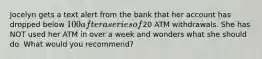 Jocelyn gets a text alert from the bank that her account has dropped below 100 after a series of20 ATM withdrawals. She has NOT used her ATM in over a week and wonders what she should do. What would you recommend?