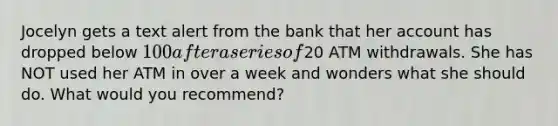 Jocelyn gets a text alert from the bank that her account has dropped below 100 after a series of20 ATM withdrawals. She has NOT used her ATM in over a week and wonders what she should do. What would you recommend?