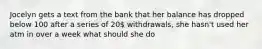 Jocelyn gets a text from the bank that her balance has dropped below 100 after a series of 20 withdrawals, she hasn't used her atm in over a week what should she do