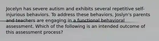 Jocelyn has severe autism and exhibits several repetitive self-injurious behaviors. To address these behaviors, Joslyn's parents and teachers are engaging in a functional behavioral assessment. Which of the following is an intended outcome of this assessment process?