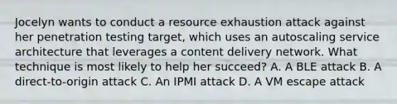 Jocelyn wants to conduct a resource exhaustion attack against her penetration testing target, which uses an autoscaling service architecture that leverages a content delivery network. What technique is most likely to help her succeed? A. A BLE attack B. A direct-to-origin attack C. An IPMI attack D. A VM escape attack