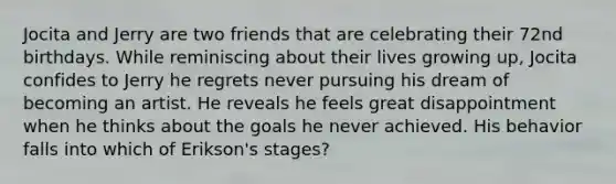 Jocita and Jerry are two friends that are celebrating their 72nd birthdays. While reminiscing about their lives growing up, Jocita confides to Jerry he regrets never pursuing his dream of becoming an artist. He reveals he feels great disappointment when he thinks about the goals he never achieved. His behavior falls into which of Erikson's stages?