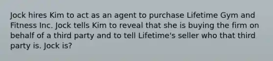 Jock hires Kim to act as an agent to purchase Lifetime Gym and Fitness Inc. Jock tells Kim to reveal that she is buying the firm on behalf of a third party and to tell Lifetime's seller who that third party is. Jock is?