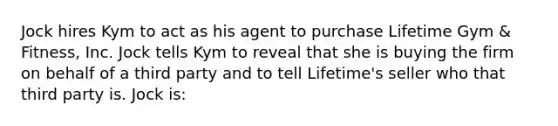 Jock hires Kym to act as his agent to purchase Lifetime Gym & Fitness, Inc. Jock tells Kym to reveal that she is buying the firm on behalf of a third party and to tell Lifetime's seller who that third party is. Jock is: