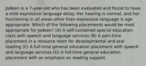 Jodeen is a 7-year-old who has been evaluated and found to have a mild expressive language delay. Her hearing is normal, and her functioning in all areas other than expressive language is age appropriate. Which of the following placements would be most appropriate for Jodeen? (A) A self-contained special education class with speech and language services (B) A part-time placement in a resource room for developmental and oral reading (C) A full-time general education placement with speech and language services (D) A full-time general education placement with an emphasis on reading support