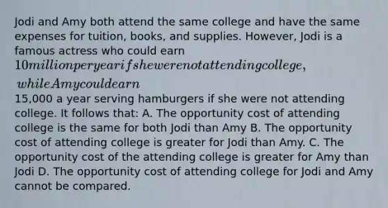 Jodi and Amy both attend the same college and have the same expenses for tuition, books, and supplies. However, Jodi is a famous actress who could earn 10 million per year if she were not attending college, while Amy could earn15,000 a year serving hamburgers if she were not attending college. It follows that: A. The opportunity cost of attending college is the same for both Jodi than Amy B. The opportunity cost of attending college is greater for Jodi than Amy. C. The opportunity cost of the attending college is greater for Amy than Jodi D. The opportunity cost of attending college for Jodi and Amy cannot be compared.