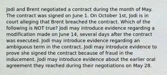 Jodi and Brent negotiated a contract during the month of May. The contract was signed on June 1. On October 1st, Jodi is in court alleging that Brent breached the contract. Which of the following is NOT true? Jodi may introduce evidence regarding a modification made on June 14, several days after the contract was executed. Jodi may introduce evidence regarding an ambiguous term in the contract. Jodi may introduce evidence to prove she signed the contract because of fraud in the inducement. Jodi may introduce evidence about the earlier oral agreement they reached during their negotiations on May 28.