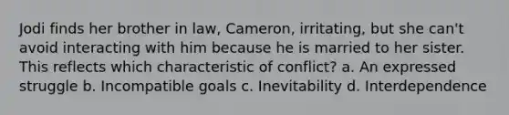 Jodi finds her brother in law, Cameron, irritating, but she can't avoid interacting with him because he is married to her sister. This reflects which characteristic of conflict? a. An expressed struggle b. Incompatible goals c. Inevitability d. Interdependence