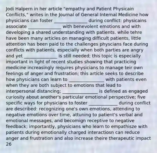 Jodi Halpern in her article "empathy and Patient Physicain Conflicts," writes in the Journal of General Internal Medicine how physicians can foster _______________ during conflict: physicains associate _______________ with benevolent emotions and with developing a shared understanding with patients. while tehre have been many articles on managing difficult patients, little attention has been paid to the challenges physcians face during conflicts with patients, especially when both parties are angry and yet _______________ is still needed; this topic is especially important in light of recent studies showing that practicing medicine increasingly requires physicians to manage teir own feelings of anger and frustration; this article seeks to describe how physicians can learn to ________________ with patients even when they are both subject to emotions that lead to interpersonal distancing; ________________ is defined as engaged curiosity about another's particular emotional perspective; five specific ways for physicians to foster _____________ during conflict are described: recognizing one's own emotions, attending to negative emotions over time, attuning to patient's verbal and emotional messages, and becomign receptive to negative feedback; importantly, physicians who learn to empathisze with patients during emotionally charged interactiosn can reduce anger and frustration and also increase theire therapeutic impact 26