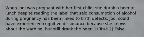 When Jodi was pregnant with her first child, she drank a beer at lunch despite reading the label that said consumption of alcohol during pregnancy has been linked to birth defects. Jodi could have experienced cognitive dissonance because she knows about the warning, but still drank the beer. 1) True 2) False