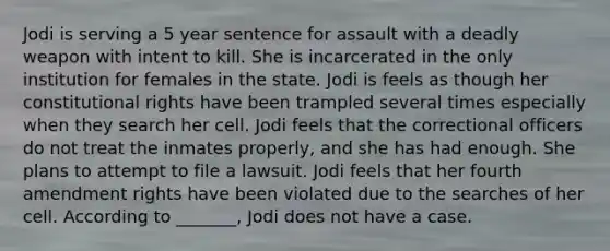 Jodi is serving a 5 year sentence for assault with a deadly weapon with intent to kill. She is incarcerated in the only institution for females in the state. Jodi is feels as though her constitutional rights have been trampled several times especially when they search her cell. Jodi feels that the correctional officers do not treat the inmates properly, and she has had enough. She plans to attempt to file a lawsuit. Jodi feels that her fourth amendment rights have been violated due to the searches of her cell. According to _______, Jodi does not have a case.