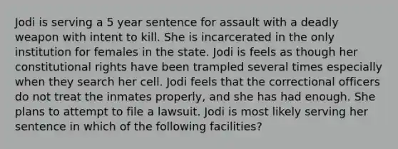 Jodi is serving a 5 year sentence for assault with a deadly weapon with intent to kill. She is incarcerated in the only institution for females in the state. Jodi is feels as though her constitutional rights have been trampled several times especially when they search her cell. Jodi feels that the correctional officers do not treat the inmates properly, and she has had enough. She plans to attempt to file a lawsuit. Jodi is most likely serving her sentence in which of the following facilities?