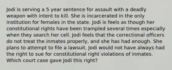 Jodi is serving a 5 year sentence for assault with a deadly weapon with intent to kill. She is incarcerated in the only institution for females in the state. Jodi is feels as though her constitutional rights have been trampled several times especially when they search her cell. Jodi feels that the correctional officers do not treat the inmates properly, and she has had enough. She plans to attempt to file a lawsuit. Jodi would not have always had the right to sue for constitutional right violations of inmates. Which court case gave Jodi this right?