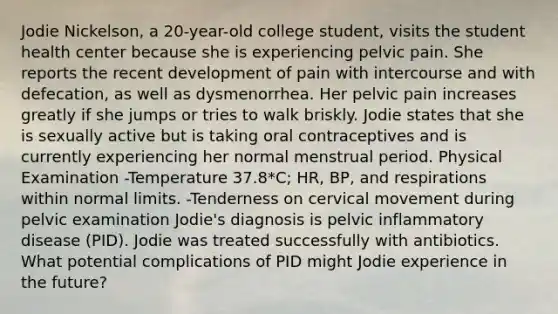 Jodie Nickelson, a 20-year-old college student, visits the student health center because she is experiencing pelvic pain. She reports the recent development of pain with intercourse and with defecation, as well as dysmenorrhea. Her pelvic pain increases greatly if she jumps or tries to walk briskly. Jodie states that she is sexually active but is taking oral contraceptives and is currently experiencing her normal menstrual period. Physical Examination -Temperature 37.8*C; HR, BP, and respirations within normal limits. -Tenderness on cervical movement during pelvic examination Jodie's diagnosis is pelvic inflammatory disease (PID). Jodie was treated successfully with antibiotics. What potential complications of PID might Jodie experience in the future?