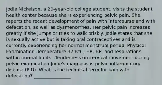 Jodie Nickelson, a 20-year-old college student, visits the student health center because she is experiencing pelvic pain. She reports the recent development of pain with intercourse and with defecation, as well as dysmenorrhea. Her pelvic pain increases greatly if she jumps or tries to walk briskly. Jodie states that she is sexually active but is taking oral contraceptives and is currently experiencing her normal menstrual period. Physical Examination -Temperature 37.8*C; HR, BP, and respirations within normal limits. -Tenderness on cervical movement during pelvic examination Jodie's diagnosis is pelvic inflammatory disease (PID). What is the technical term for pain with defecation? ________________