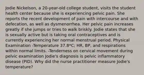 Jodie Nickelson, a 20-year-old college student, visits the student health center because she is experiencing pelvic pain. She reports the recent development of pain with intercourse and with defecation, as well as dysmenorrhea. Her pelvic pain increases greatly if she jumps or tries to walk briskly. Jodie states that she is sexually active but is taking oral contraceptives and is currently experiencing her normal menstrual period. Physical Examination -Temperature 37.8*C; HR, BP, and respirations within normal limits. -Tenderness on cervical movement during pelvic examination Jodie's diagnosis is pelvic inflammatory disease (PID). Why did the nurse practitioner measure Jodie's temperature?