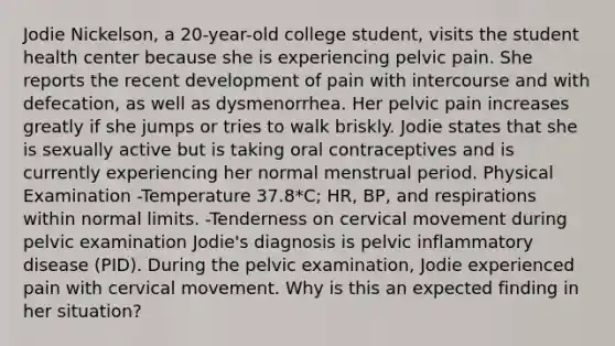 Jodie Nickelson, a 20-year-old college student, visits the student health center because she is experiencing pelvic pain. She reports the recent development of pain with intercourse and with defecation, as well as dysmenorrhea. Her pelvic pain increases greatly if she jumps or tries to walk briskly. Jodie states that she is sexually active but is taking oral contraceptives and is currently experiencing her normal menstrual period. Physical Examination -Temperature 37.8*C; HR, BP, and respirations within normal limits. -Tenderness on cervical movement during pelvic examination Jodie's diagnosis is pelvic inflammatory disease (PID). During the pelvic examination, Jodie experienced pain with cervical movement. Why is this an expected finding in her situation?