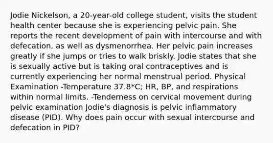 Jodie Nickelson, a 20-year-old college student, visits the student health center because she is experiencing pelvic pain. She reports the recent development of pain with intercourse and with defecation, as well as dysmenorrhea. Her pelvic pain increases greatly if she jumps or tries to walk briskly. Jodie states that she is sexually active but is taking oral contraceptives and is currently experiencing her normal menstrual period. Physical Examination -Temperature 37.8*C; HR, BP, and respirations within normal limits. -Tenderness on cervical movement during pelvic examination Jodie's diagnosis is pelvic inflammatory disease (PID). Why does pain occur with sexual intercourse and defecation in PID?