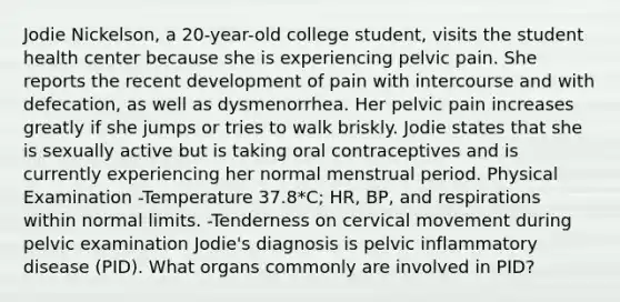 Jodie Nickelson, a 20-year-old college student, visits the student health center because she is experiencing pelvic pain. She reports the recent development of pain with intercourse and with defecation, as well as dysmenorrhea. Her pelvic pain increases greatly if she jumps or tries to walk briskly. Jodie states that she is sexually active but is taking oral contraceptives and is currently experiencing her normal menstrual period. Physical Examination -Temperature 37.8*C; HR, BP, and respirations within normal limits. -Tenderness on cervical movement during pelvic examination Jodie's diagnosis is pelvic inflammatory disease (PID). What organs commonly are involved in PID?