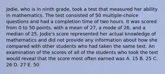 Jodie, who is in ninth grade, took a test that measured her ability in mathematics. The test consisted of 50 multiple-choice questions and had a completion time of two hours. It was scored from 0 to 50 points, with a mean of 27, a mode of 26, and a median of 25. Jodie's score represented her actual knowledge of mathematics and did not provide any information about how she compared with other students who had taken the same test. An examination of the scores of all of the students who took the test would reveal that the score most often earned was A. 15 B. 25 C. 26 D. 27 E. 50