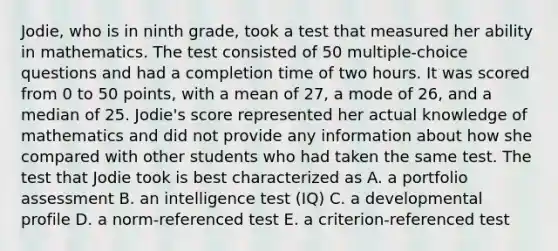 Jodie, who is in ninth grade, took a test that measured her ability in mathematics. The test consisted of 50 multiple-choice questions and had a completion time of two hours. It was scored from 0 to 50 points, with a mean of 27, a mode of 26, and a median of 25. Jodie's score represented her actual knowledge of mathematics and did not provide any information about how she compared with other students who had taken the same test. The test that Jodie took is best characterized as A. a portfolio assessment B. an intelligence test (IQ) C. a developmental profile D. a norm-referenced test E. a criterion-referenced test