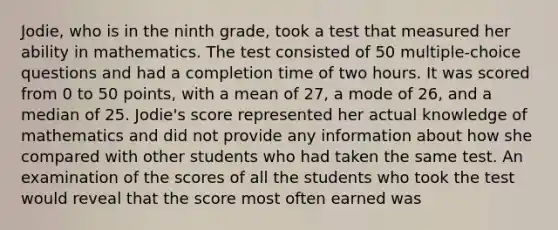 Jodie, who is in the ninth grade, took a test that measured her ability in mathematics. The test consisted of 50 multiple-choice questions and had a completion time of two hours. It was scored from 0 to 50 points, with a mean of 27, a mode of 26, and a median of 25. Jodie's score represented her actual knowledge of mathematics and did not provide any information about how she compared with other students who had taken the same test. An examination of the scores of all the students who took the test would reveal that the score most often earned was