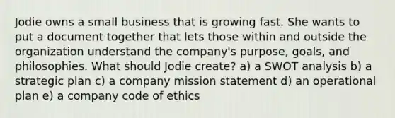 Jodie owns a small business that is growing fast. She wants to put a document together that lets those within and outside the organization understand the company's purpose, goals, and philosophies. What should Jodie create? a) a SWOT analysis b) a strategic plan c) a company mission statement d) an operational plan e) a company code of ethics