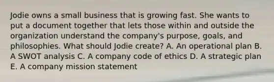 Jodie owns a small business that is growing fast. She wants to put a document together that lets those within and outside the organization understand the​ company's purpose,​ goals, and philosophies. What should Jodie​ create? A. An operational plan B. A SWOT analysis C. A company code of ethics D. A strategic plan E. A company mission statement