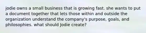 jodie owns a small business that is growing fast. she wants to put a document together that lets those within and outside the organization understand the company's purpose, goals, and philosophies. what should Jodie create?