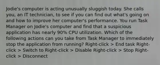 Jodie's computer is acting unusually sluggish today. She calls you, an IT technician, to see if you can find out what's going on and how to improve her computer's performance. You run Task Manager on Jodie's computer and find that a suspicious application has nearly 90% CPU utilization. Which of the following actions can you take from Task Manager to immediately stop the application from running? Right-click > End task Right-click > Switch to Right-click > Disable Right-click > Stop Right-click > Disconnect