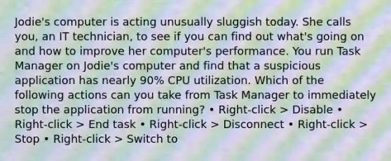 Jodie's computer is acting unusually sluggish today. She calls you, an IT technician, to see if you can find out what's going on and how to improve her computer's performance. You run Task Manager on Jodie's computer and find that a suspicious application has nearly 90% CPU utilization. Which of the following actions can you take from Task Manager to immediately stop the application from running? • Right-click > Disable • Right-click > End task • Right-click > Disconnect • Right-click > Stop • Right-click > Switch to