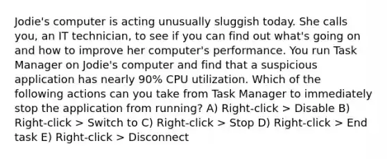 Jodie's computer is acting unusually sluggish today. She calls you, an IT technician, to see if you can find out what's going on and how to improve her computer's performance. You run Task Manager on Jodie's computer and find that a suspicious application has nearly 90% CPU utilization. Which of the following actions can you take from Task Manager to immediately stop the application from running? A) Right-click > Disable B) Right-click > Switch to C) Right-click > Stop D) Right-click > End task E) Right-click > Disconnect