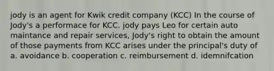 jody is an agent for Kwik credit company (KCC) In the course of Jody's a performace for KCC. jody pays Leo for certain auto maintance and repair services, Jody's right to obtain the amount of those payments from KCC arises under the principal's duty of a. avoidance b. cooperation c. reimbursement d. idemnifcation