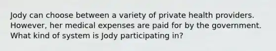 Jody can choose between a variety of private health providers. However, her medical expenses are paid for by the government. What kind of system is Jody participating in?