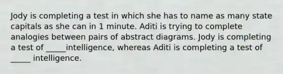 Jody is completing a test in which she has to name as many state capitals as she can in 1 minute. Aditi is trying to complete analogies between pairs of abstract diagrams. Jody is completing a test of _____intelligence, whereas Aditi is completing a test of _____ intelligence.