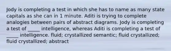 Jody is completing a test in which she has to name as many state capitals as she can in 1 minute. Aditi is trying to complete analogies between pairs of abstract diagrams. Jody is completing a test of _____ intelligence, whereas Aditi is completing a test of _____ intelligence. fluid; crystallized semantic; fluid crystallized; fluid crystallized; abstract