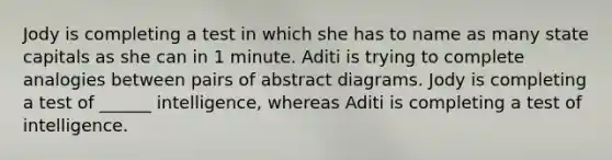 Jody is completing a test in which she has to name as many state capitals as she can in 1 minute. Aditi is trying to complete analogies between pairs of abstract diagrams. Jody is completing a test of ______ intelligence, whereas Aditi is completing a test of intelligence.